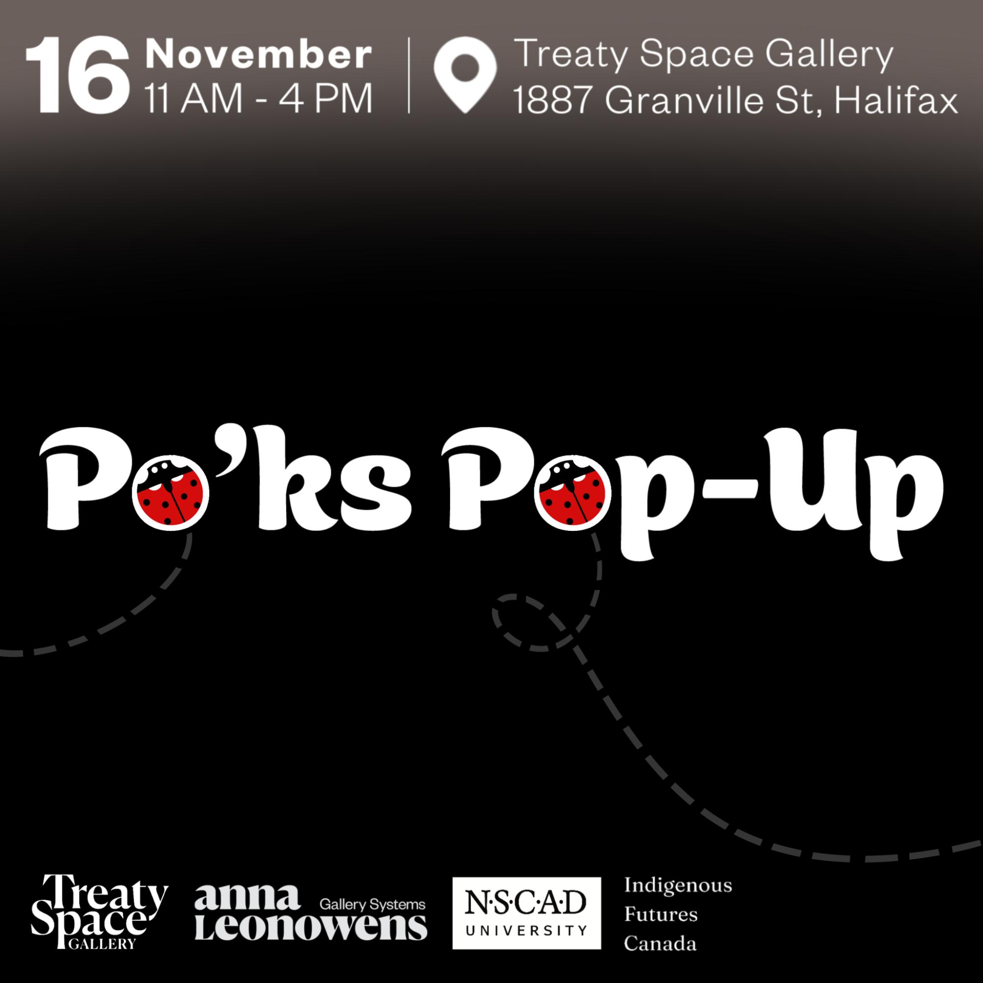 Illustration text, Black background with a ombre effect at the top in with brownish grey. White text, top says November 16 at 11 AM - 4 PM. A little location point with text next to it saying "Treaty Space Gallery, 1887 Granville Street, Haliax. Big text in the centre saying "Po'ks Pop-Up", the two O's have ladybugs in both with dotted lines suggesting a path. Bottom of the header has logos for Treaty Space Gallery, Anna Leonowens Gallery Systems, NSCAD and Indigenous Futures Canada.