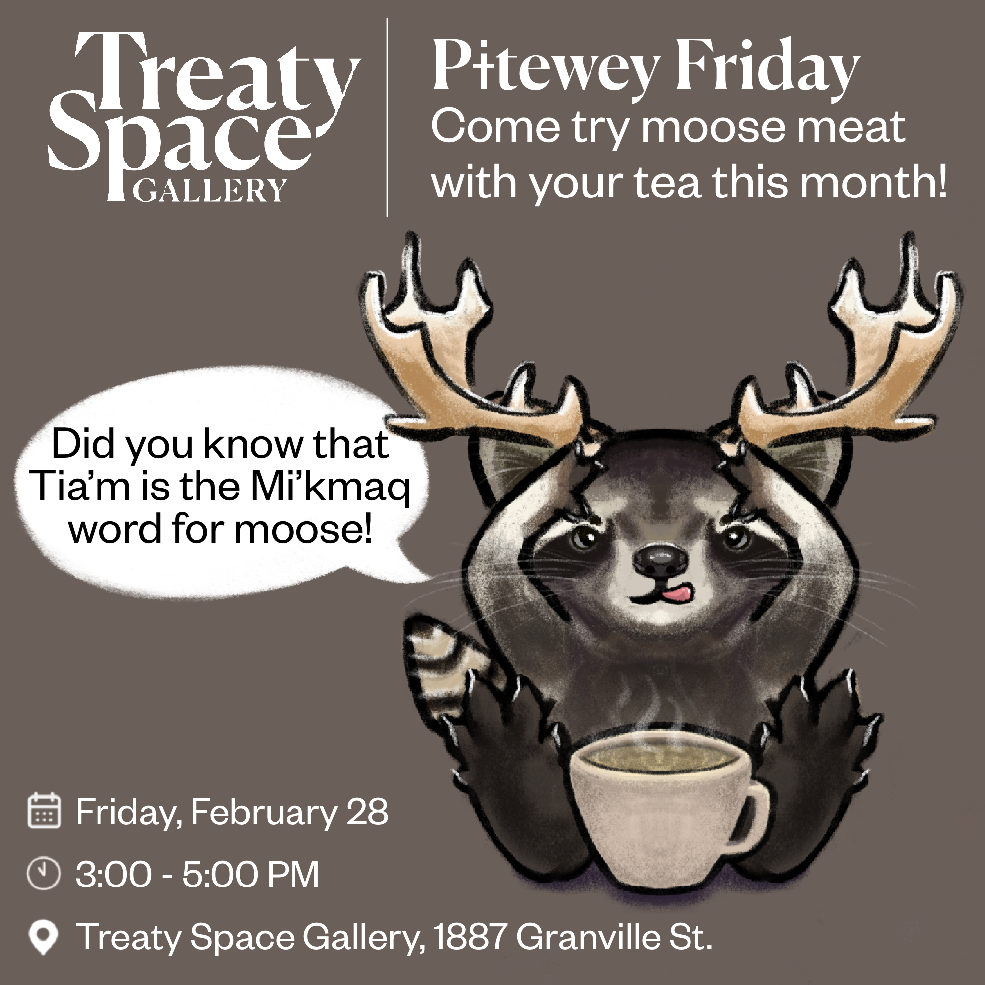 Illustration of a raccoon holding antlers up on his head with a cup of tea infront of him and a speech bubble that says "Did you know that Tia'm is the Mi'kmaq word for moose!" to promote an event for Treaty Space Gallery's "Pitewey Friday," encouraging attendees to try moose meat with tea on February 28.